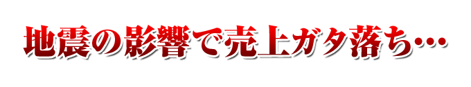 
地震の影響で売上ガタ落ち・・・ 