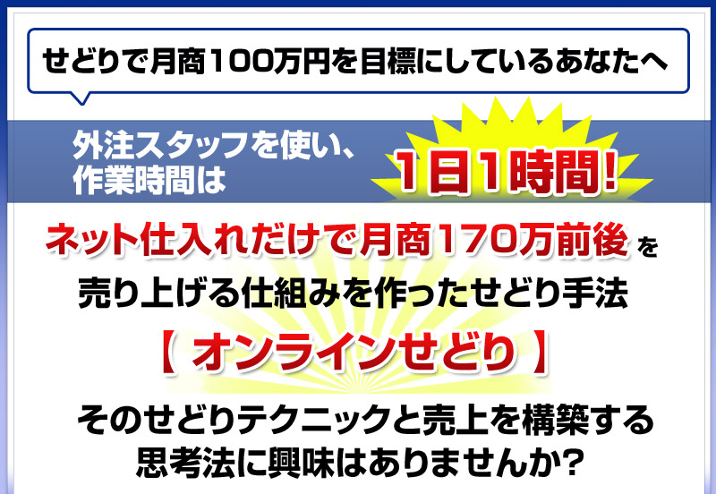 
せどりで月商１００万円を目標にしているあなたへ
外注スタッフを使い、作業時間は１日１時間！
ネット仕入れだけで月商２００万前後を売り上げる
仕組みを作ったせどり手法【 オンラインせどり 】
そのせどりテクニックと売上を構築する思考法に
興味はありませんか？ 
