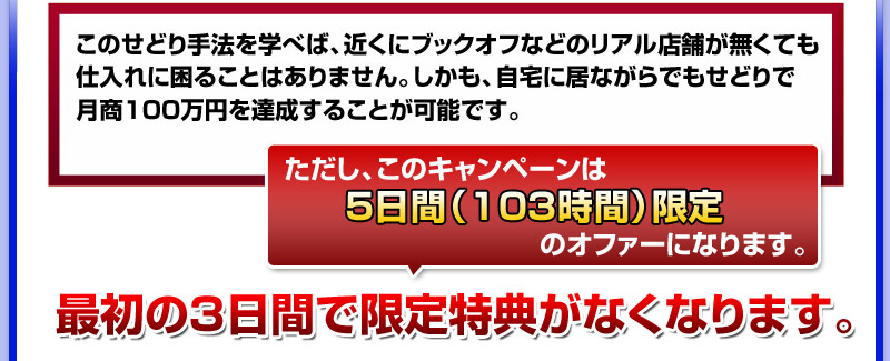 このせどり手法を学べば、近くにブックオフなどのリアル店舗が無くても
仕入れに困ることはありません。しかも、自宅に居ながらでもせどりで
月商１００万円を達成することが可能です。
ただし、このキャンペーンは５日間（１０３時間）限定のオファーになります。
最初の３日間で限定特典がなくなります。 
